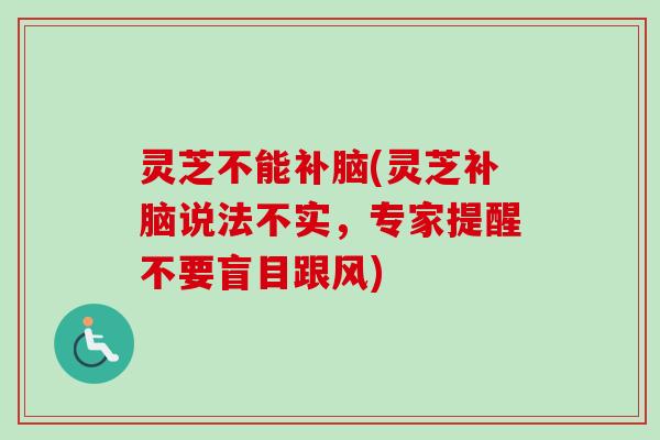 灵芝不能补脑(灵芝补脑说法不实，专家提醒不要盲目跟风)