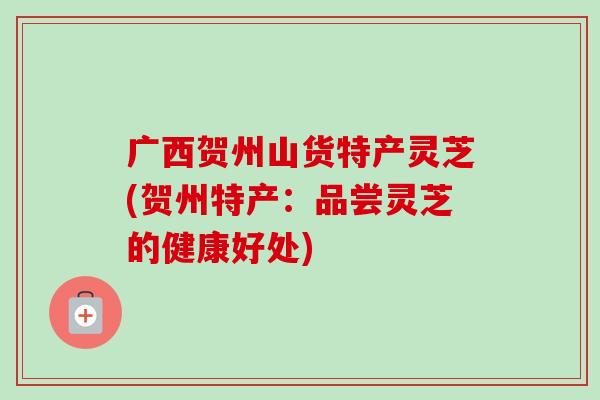 广西贺州山货特产灵芝(贺州特产：品尝灵芝的健康好处)