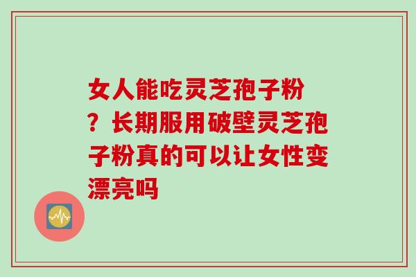 女人能吃灵芝孢子粉 ？长期服用破壁灵芝孢子粉真的可以让女性变漂亮吗