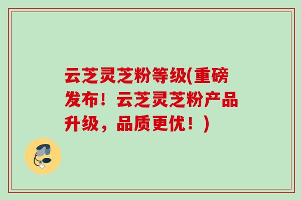 云芝灵芝粉等级(重磅发布！云芝灵芝粉产品升级，品质更优！)