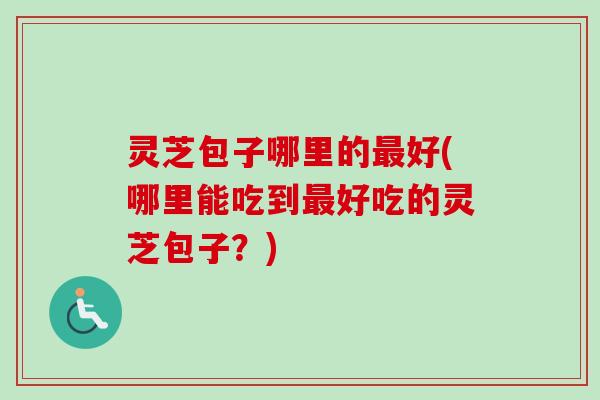灵芝包子哪里的最好(哪里能吃到最好吃的灵芝包子？)