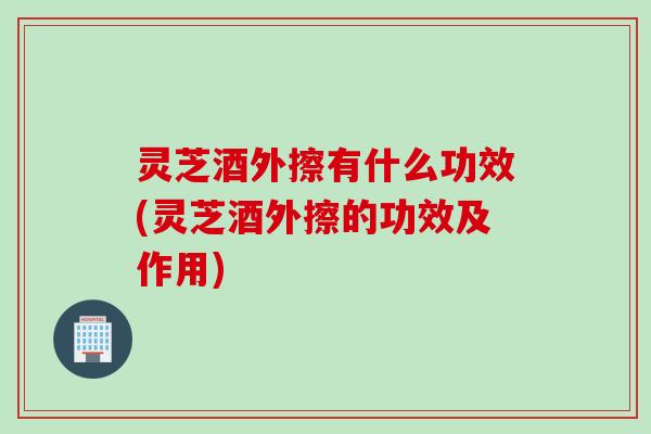 灵芝酒外擦有什么功效(灵芝酒外擦的功效及作用)