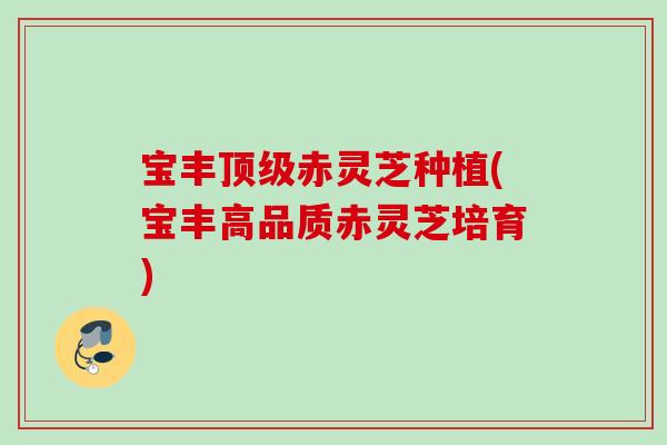 宝丰顶级赤灵芝种植(宝丰高品质赤灵芝培育)