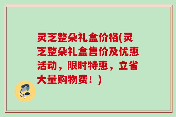 灵芝整朵礼盒价格(灵芝整朵礼盒售价及优惠活动，限时特惠，立省大量购物费！)