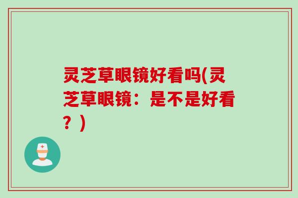 灵芝草眼镜好看吗(灵芝草眼镜：是不是好看？)