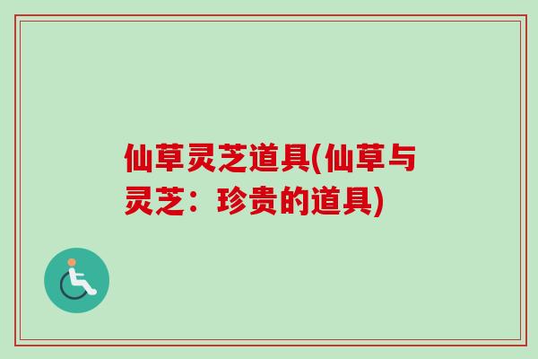 仙草灵芝道具(仙草与灵芝:珍贵的道具) 仙草灵芝道具(仙草与灵芝:珍贵的道具)