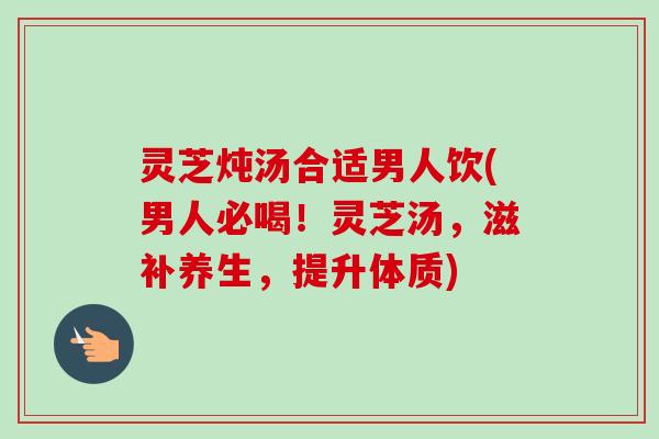 灵芝炖汤合适男人饮(男人必喝！灵芝汤，滋补养生，提升体质)