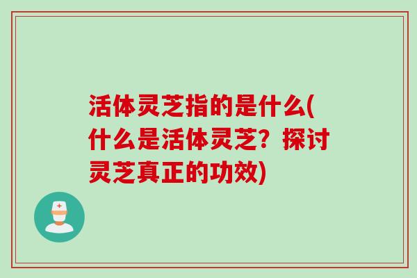 活体灵芝指的是什么(什么是活体灵芝？探讨灵芝真正的功效)