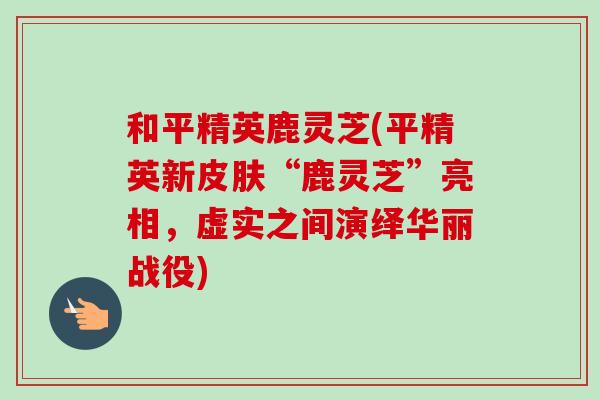 和平精英鹿灵芝(平精英新皮肤“鹿灵芝”亮相，虚实之间演绎华丽战役)