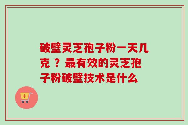 破壁灵芝孢子粉一天几克 ？最有效的灵芝孢子粉破壁技术是什么