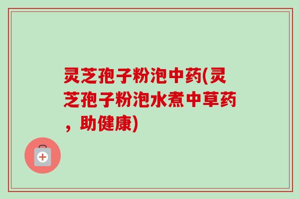灵芝孢子粉泡中药(灵芝孢子粉泡水煮中草药，助健康)