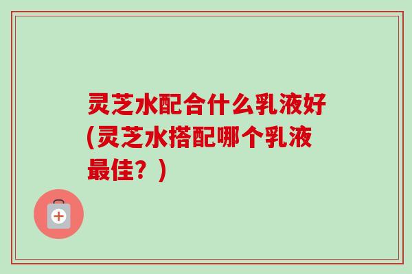 灵芝水配合什么乳液好(灵芝水搭配哪个乳液最佳？)