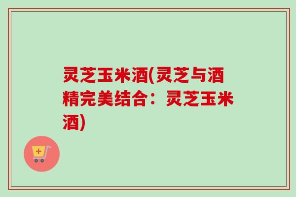 灵芝玉米酒(灵芝与酒精完美结合：灵芝玉米酒)