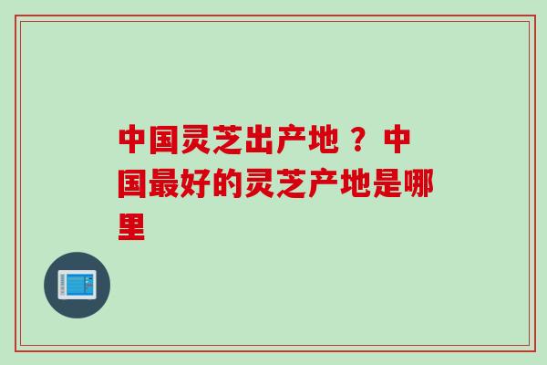 中国灵芝出产地 ？中国最好的灵芝产地是哪里