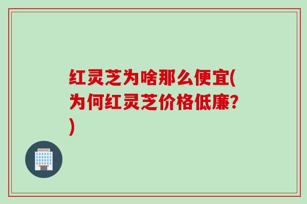 红灵芝为啥那么便宜(为何红灵芝价格低廉？)