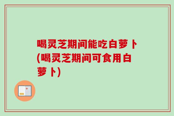 喝灵芝期间能吃白萝卜(喝灵芝期间可食用白萝卜)