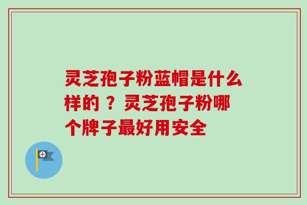 灵芝孢子粉蓝帽是什么样的 ？灵芝孢子粉哪个牌子最好用安全