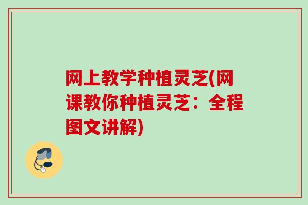 网上教学种植灵芝(网课教你种植灵芝：全程图文讲解)