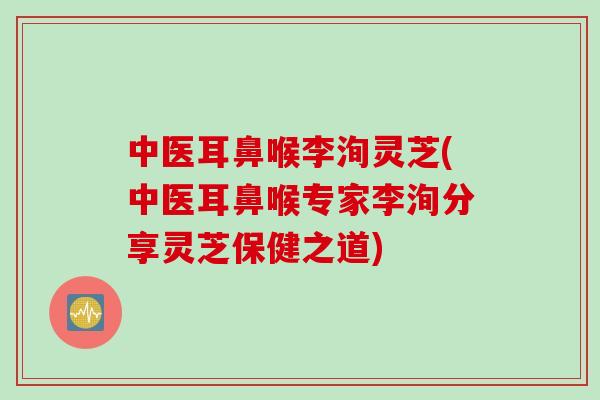 中医耳鼻喉李洵灵芝(中医耳鼻喉专家李洵分享灵芝保健之道)