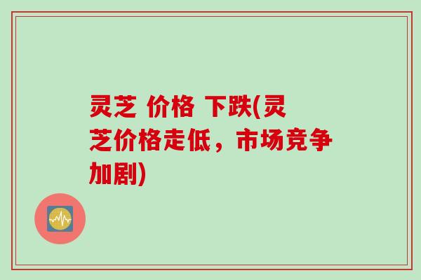 灵芝 价格 下跌(灵芝价格走低，市场竞争加剧)