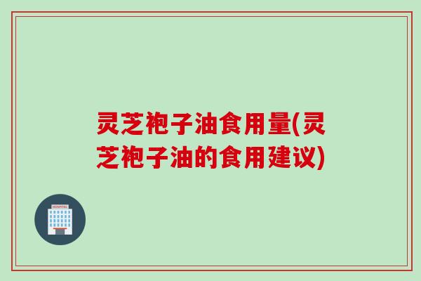 灵芝袍子油食用量(灵芝袍子油的食用建议)