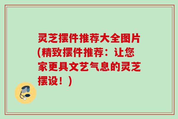 灵芝摆件推荐大全图片(精致摆件推荐：让您家更具文艺气息的灵芝摆设！)