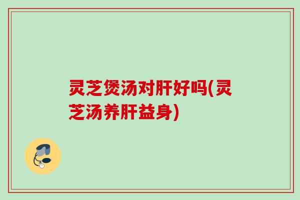 灵芝煲汤对肝好吗(灵芝汤养肝益身)