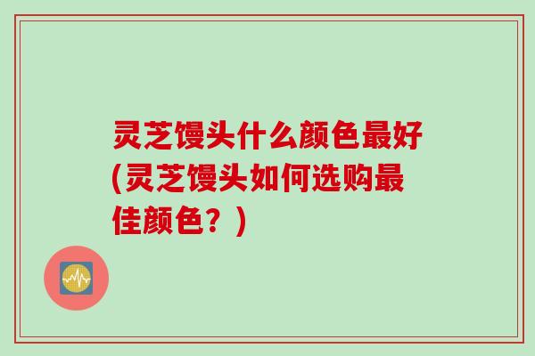 灵芝馒头什么颜色最好(灵芝馒头如何选购最佳颜色？)
