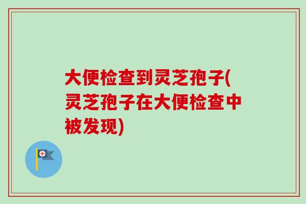 大便检查到灵芝孢子(灵芝孢子在大便检查中被发现)