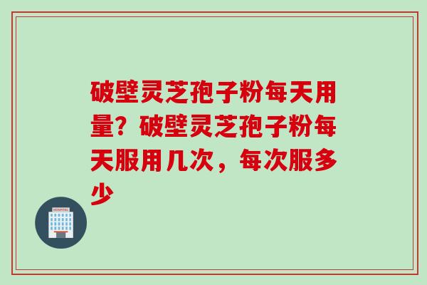 破壁灵芝孢子粉每天用量？破壁灵芝孢子粉每天服用几次，每次服多少