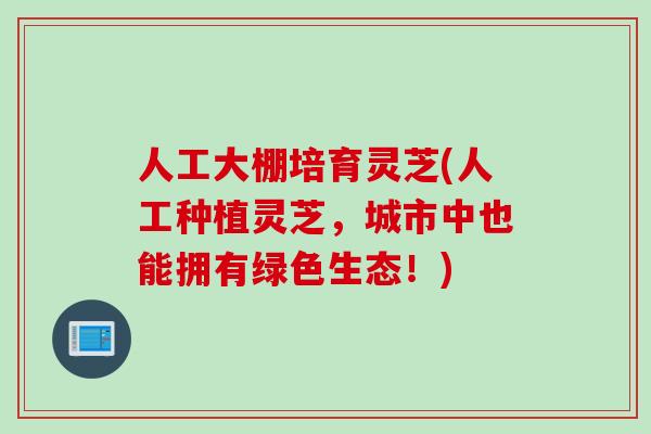 人工大棚培育灵芝(人工种植灵芝，城市中也能拥有绿色生态！)