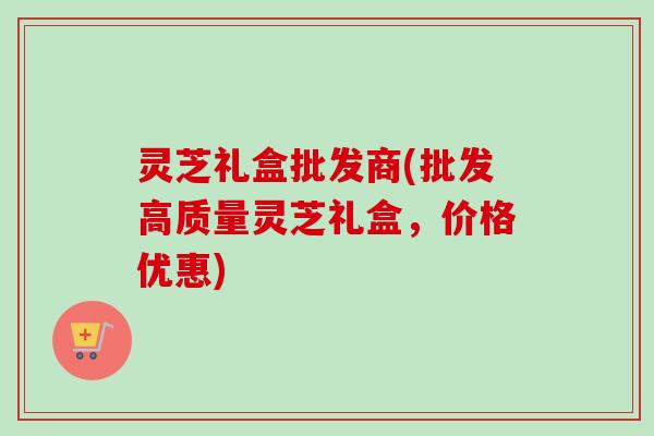 灵芝礼盒批发商(批发高质量灵芝礼盒，价格优惠)