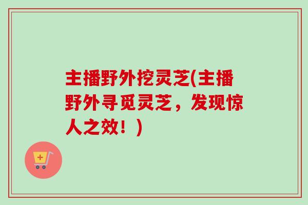 主播野外挖灵芝(主播野外寻觅灵芝，发现惊人之效！)