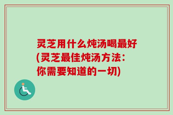 灵芝用什么炖汤喝最好(灵芝最佳炖汤方法：你需要知道的一切)