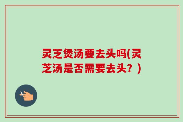 灵芝煲汤要去头吗(灵芝汤是否需要去头？)