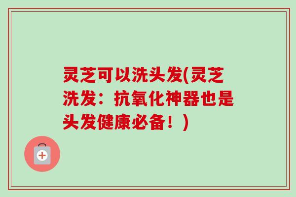 灵芝可以洗头发(灵芝洗发：抗氧化神器也是头发健康必备！)
