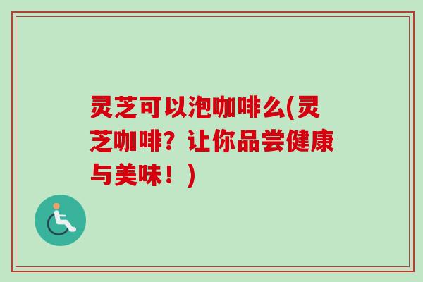 灵芝可以泡咖啡么(灵芝咖啡？让你品尝健康与美味！)