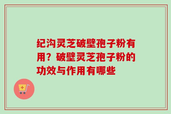 纪沟灵芝破壁孢子粉有用？破壁灵芝孢子粉的功效与作用有哪些