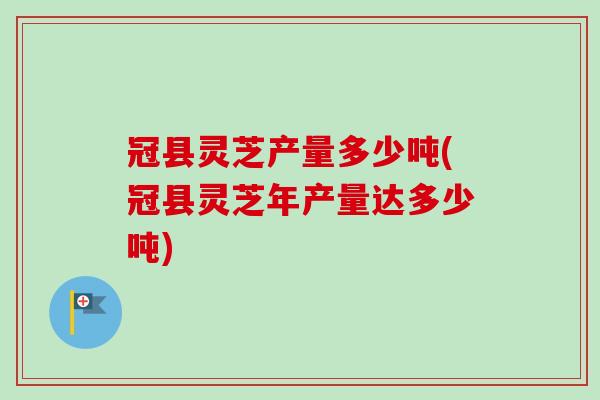 冠县灵芝产量多少吨(冠县灵芝年产量达多少吨) 冠县灵芝产量多少吨(冠县灵芝年产量达多少吨)
