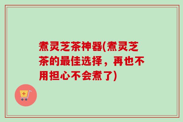 煮灵芝茶神器(煮灵芝茶的佳选择,再也不用担心不会煮了) 煮灵芝茶神器(煮灵芝茶的佳选择,再也不用担心不会煮了)