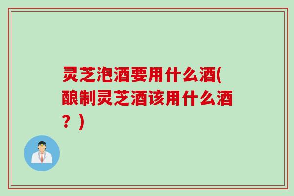 灵芝泡酒要用什么酒(酿制灵芝酒该用什么酒？)