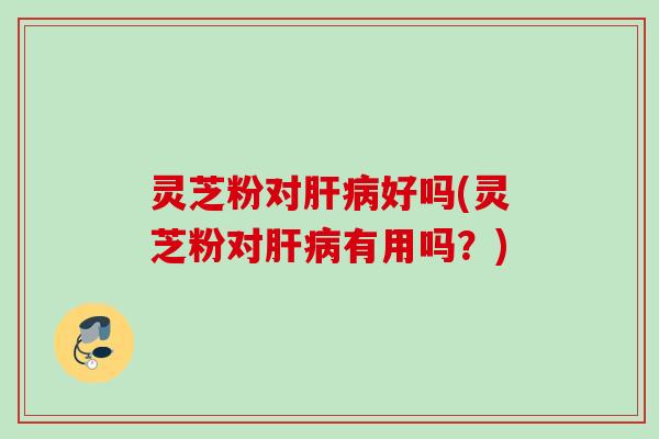 灵芝粉对肝病好吗(灵芝粉对肝病有用吗？)