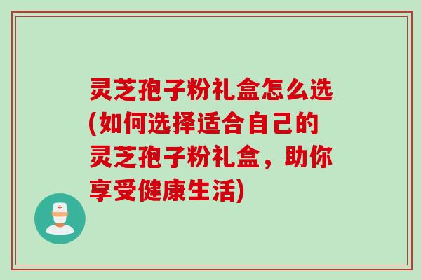 灵芝孢子粉礼盒怎么选(如何选择适合自己的灵芝孢子粉礼盒，助你享受健康生活)