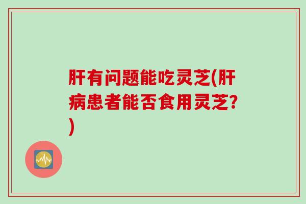 肝有问题能吃灵芝(肝病患者能否食用灵芝？)