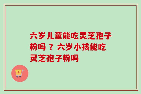 六岁儿童能吃灵芝孢子粉吗 ？六岁小孩能吃灵芝孢子粉吗