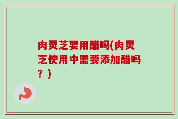 肉灵芝要用醋吗(肉灵芝使用中需要添加醋吗？)