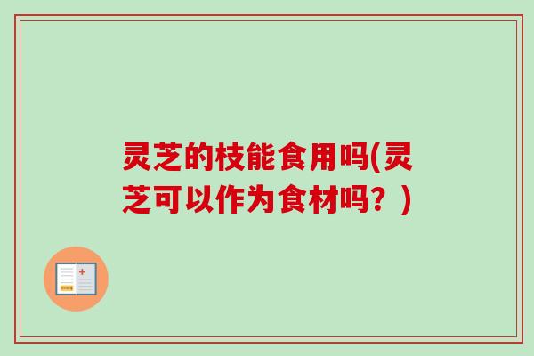 灵芝的枝能食用吗(灵芝可以作为食材吗？)
