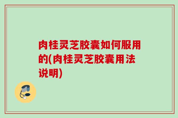 肉桂灵芝胶囊如何服用的(肉桂灵芝胶囊用法说明)