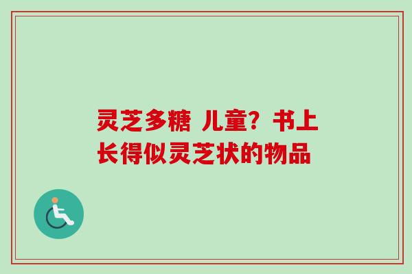 灵芝多糖 儿童？书上长得似灵芝状的物品