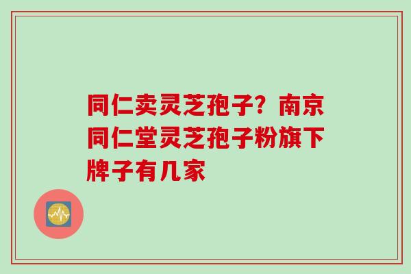 同仁卖灵芝孢子?南京同仁堂灵芝孢子粉旗下牌子有几家 同仁卖灵芝孢子?南京同仁堂灵芝孢子粉旗下牌子有几家